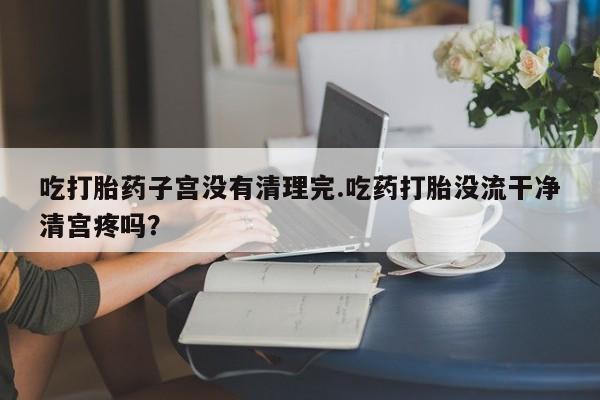 私人打胎药大月份胎停药吃打胎药子宫没有清理完.吃药打胎没流干净清宫疼吗？