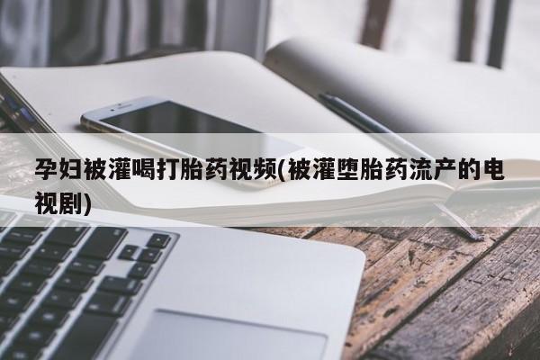 私人打胎药大月份胎停药孕妇被灌喝打胎药视频(被灌堕胎药流产的电视剧)