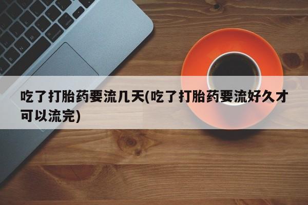 私人打胎药大月份胎停药吃了打胎药要流几天(吃了打胎药要流好久才可以流完)