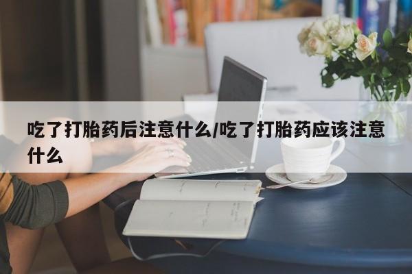 私人打胎药大月份胎停药吃了打胎药后注意什么/吃了打胎药应该注意什么