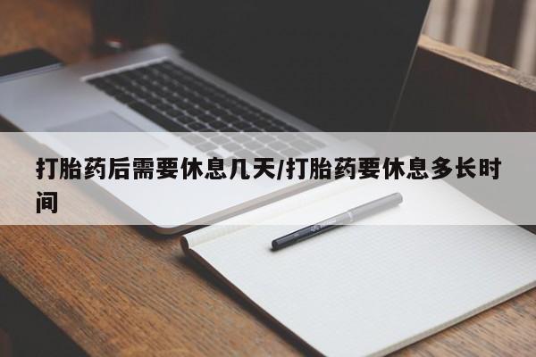 私人打胎药大月份胎停药打胎药后需要休息几天/打胎药要休息多长时间