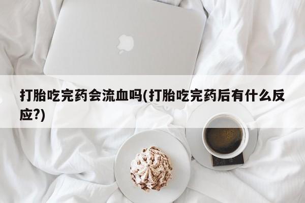 私人打胎药大月份胎停药打胎吃完药会流血吗(打胎吃完药后有什么反应?)