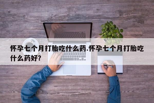 私人打胎药大月份胎停药怀孕七个月打胎吃什么药.怀孕七个月打胎吃什么药好？