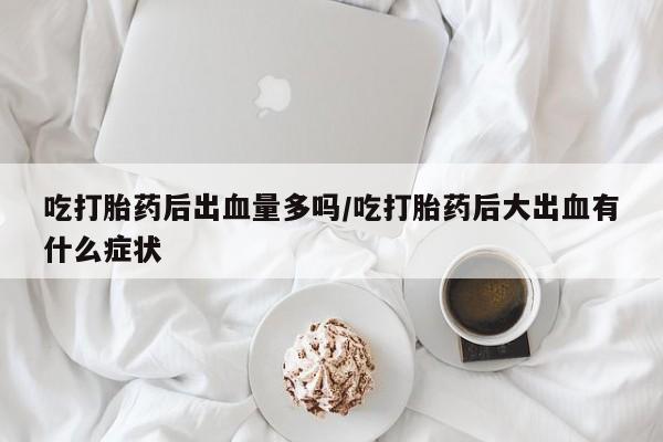 私人打胎药大月份胎停药吃打胎药后出血量多吗/吃打胎药后大出血有什么症状