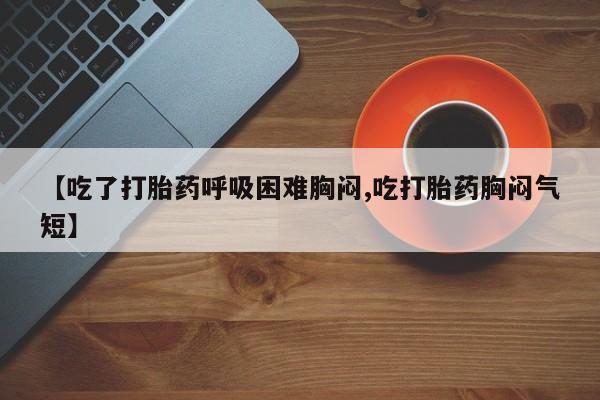 私人打胎药大月份胎停药【吃了打胎药呼吸困难胸闷,吃打胎药胸闷气短】