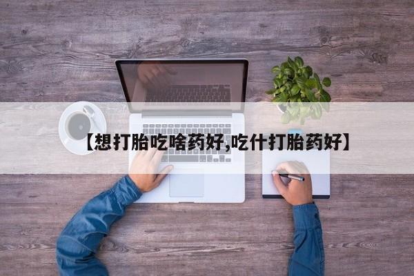 私人打胎药大月份胎停药【想打胎吃啥药好,吃什打胎药好】