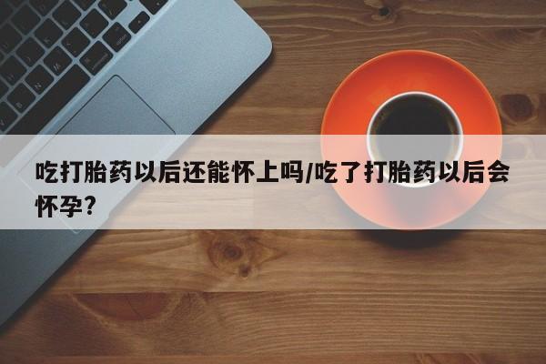 私人打胎药大月份胎停药吃打胎药以后还能怀上吗/吃了打胎药以后会怀孕?