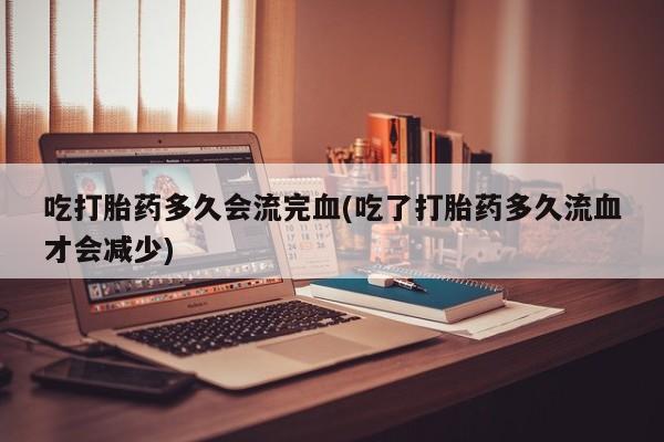 私人打胎药大月份胎停药吃打胎药多久会流完血(吃了打胎药多久流血才会减少)