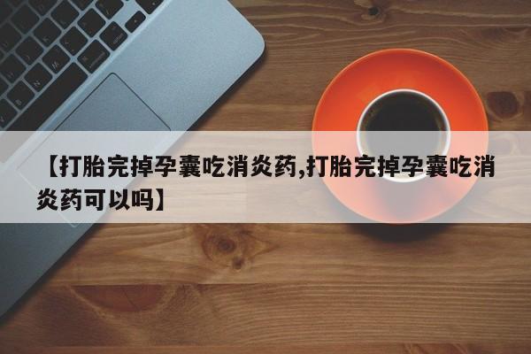 私人打胎药大月份胎停药【打胎完掉孕囊吃消炎药,打胎完掉孕囊吃消炎药可以吗】