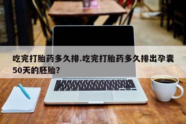 私人打胎药大月份胎停药吃完打胎药多久排.吃完打胎药多久排出孕囊50天的胚胎？