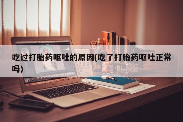 私人打胎药大月份胎停药吃过打胎药呕吐的原因(吃了打胎药呕吐正常吗)