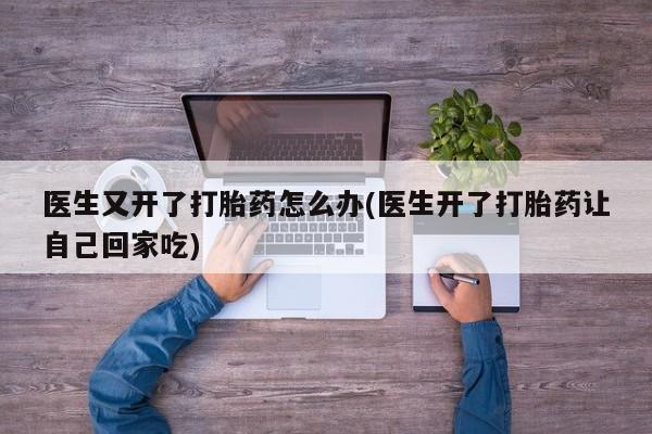 私人打胎药大月份胎停药医生又开了打胎药怎么办(医生开了打胎药让自己回家吃)