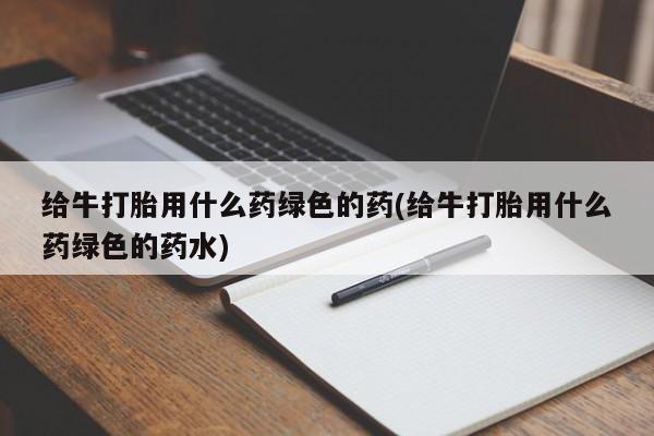 私人打胎药大月份胎停药给牛打胎用什么药绿色的药(给牛打胎用什么药绿色的药水)