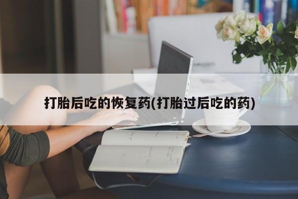 私人打胎药大月份胎停药打胎后吃的恢复药(打胎过后吃的药)