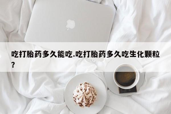 私人打胎药大月份胎停药吃打胎药多久能吃.吃打胎药多久吃生化颗粒？