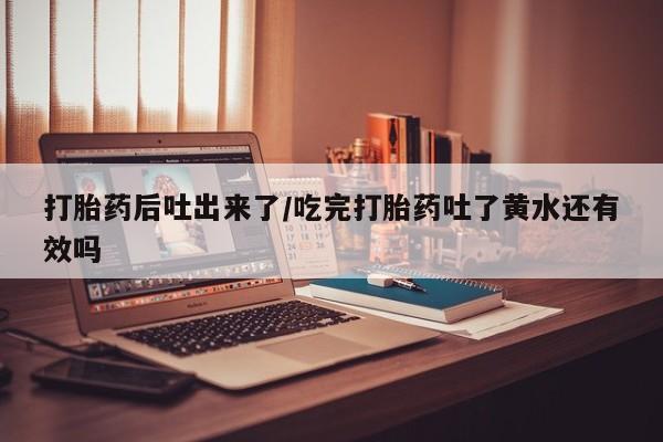 私人打胎药大月份胎停药打胎药后吐出来了/吃完打胎药吐了黄水还有效吗