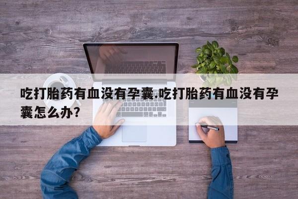 私人打胎药大月份胎停药吃打胎药有血没有孕囊.吃打胎药有血没有孕囊怎么办？