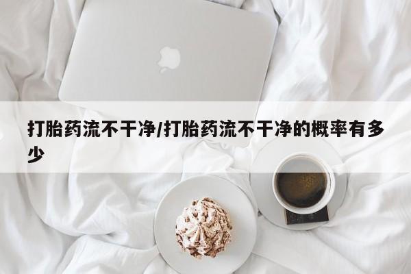 私人打胎药大月份胎停药打胎药流不干净/打胎药流不干净的概率有多少