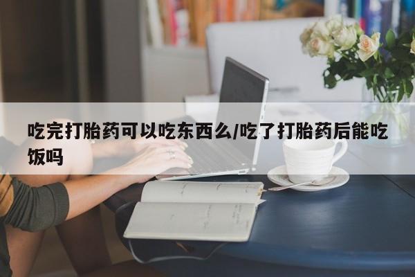 私人打胎药大月份胎停药吃完打胎药可以吃东西么/吃了打胎药后能吃饭吗